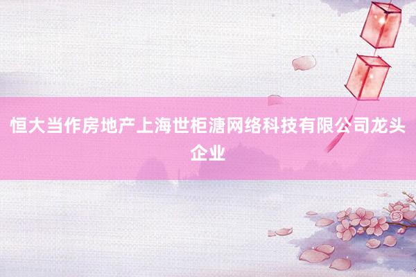 恒大当作房地产上海世柜溏网络科技有限公司龙头企业