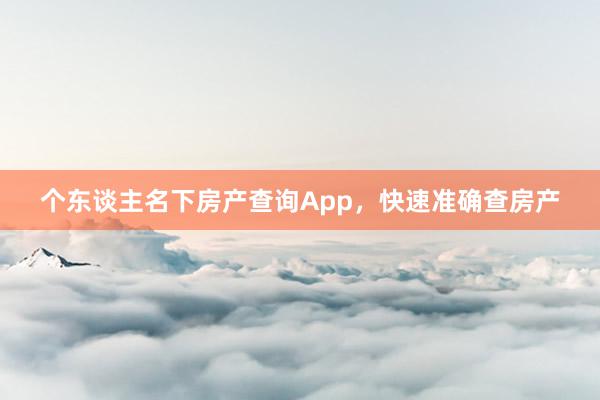 个东谈主名下房产查询App,快速准确查房产