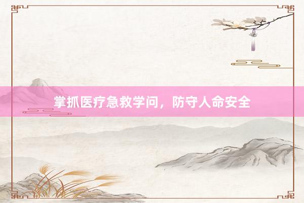 掌抓医疗急救学问，防守人命安全